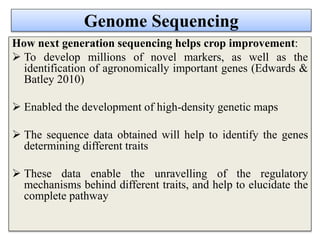 Genome Sequencing
How next generation sequencing helps crop improvement:
 To develop millions of novel markers, as well as the
identification of agronomically important genes (Edwards &
Batley 2010)
 Enabled the development of high-density genetic maps
 The sequence data obtained will help to identify the genes
determining different traits
 These data enable the unravelling of the regulatory
mechanisms behind different traits, and help to elucidate the
complete pathway
 