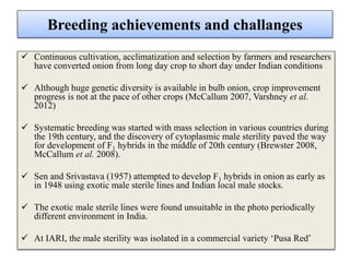 Breeding achievements and challanges
 Continuous cultivation, acclimatization and selection by farmers and researchers
have converted onion from long day crop to short day under Indian conditions
 Although huge genetic diversity is available in bulb onion, crop improvement
progress is not at the pace of other crops (McCallum 2007, Varshney et al.
2012)
 Systematic breeding was started with mass selection in various countries during
the 19th century, and the discovery of cytoplasmic male sterility paved the way
for development of F1 hybrids in the middle of 20th century (Brewster 2008,
McCallum et al. 2008).
 Sen and Srivastava (1957) attempted to develop F1 hybrids in onion as early as
in 1948 using exotic male sterile lines and Indian local male stocks.
 The exotic male sterile lines were found unsuitable in the photo periodically
different environment in India.
 At IARI, the male sterility was isolated in a commercial variety ‘Pusa Red’
 