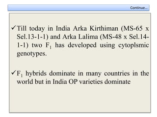 Continue…
Till today in India Arka Kirthiman (MS-65 x
Sel.13-1-1) and Arka Lalima (MS-48 x Sel.14-
1-1) two F1 has developed using cytoplsmic
genotypes.
F1 hybrids dominate in many countries in the
world but in India OP varieties dominate
 