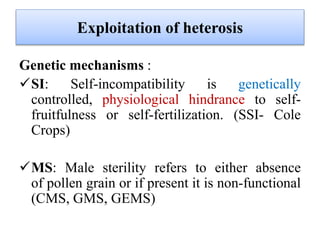 Exploitation of heterosis
Genetic mechanisms :
SI: Self-incompatibility is genetically
controlled, physiological hindrance to self-
fruitfulness or self-fertilization. (SSI- Cole
Crops)
MS: Male sterility refers to either absence
of pollen grain or if present it is non-functional
(CMS, GMS, GEMS)
 
