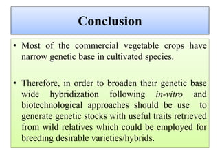 Conclusion
• Most of the commercial vegetable crops have
narrow genetic base in cultivated species.
• Therefore, in order to broaden their genetic base
wide hybridization following in-vitro and
biotechnological approaches should be use to
generate genetic stocks with useful traits retrieved
from wild relatives which could be employed for
breeding desirable varieties/hybrids.
 