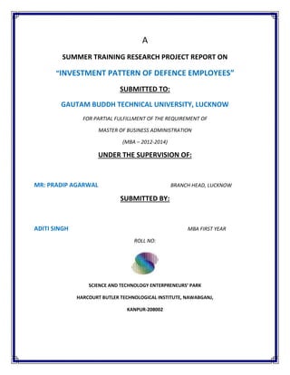 A
SUMMER TRAINING RESEARCH PROJECT REPORT ON
“INVESTMENT PATTERN OF DEFENCE EMPLOYEES”
SUBMITTED TO:
GAUTAM BUDDH TECHNICAL UNIVERSITY, LUCKNOW
FOR PARTIAL FULFILLMENT OF THE REQUIREMENT OF
MASTER OF BUSINESS ADMINISTRATION
(MBA – 2012-2014)
UNDER THE SUPERVISION OF:
MR: PRADIP AGARWAL BRANCH HEAD, LUCKNOW
SUBMITTED BY:
ADITI SINGH MBA FIRST YEAR
ROLL NO:
SCIENCE AND TECHNOLOGY ENTERPRENEURS’ PARK
HARCOURT BUTLER TECHNOLOGICAL INSTITUTE, NAWABGANJ,
KANPUR-208002
 