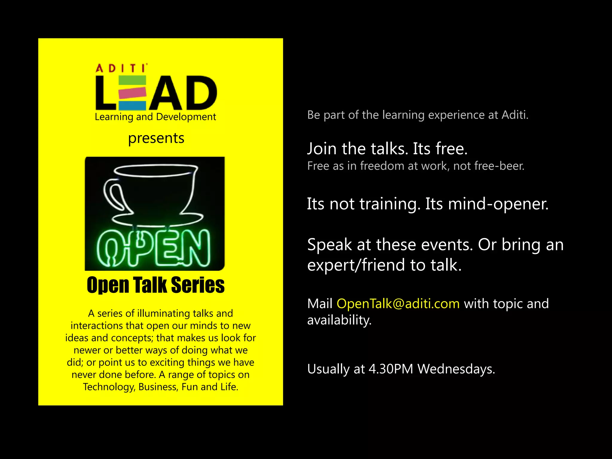 Learning and Development                 Be part of the learning experience at Aditi.

              presents
                                               Join the talks. Its free.
                                               Free as in freedom at work, not free-beer.


                                               Its not training. Its mind-opener.

                                               Speak at these events. Or bring an
                                               expert/friend to talk.
    Open Talk Series
                                               Mail OpenTalk@aditi.com with topic and
      A series of illuminating talks and
  interactions that open our minds to new      availability.
ideas and concepts; that makes us look for
   newer or better ways of doing what we
 did; or point us to exciting things we have
  never done before. A range of topics on      Usually at 4.30PM Wednesdays.
     Technology, Business, Fun and Life.
 