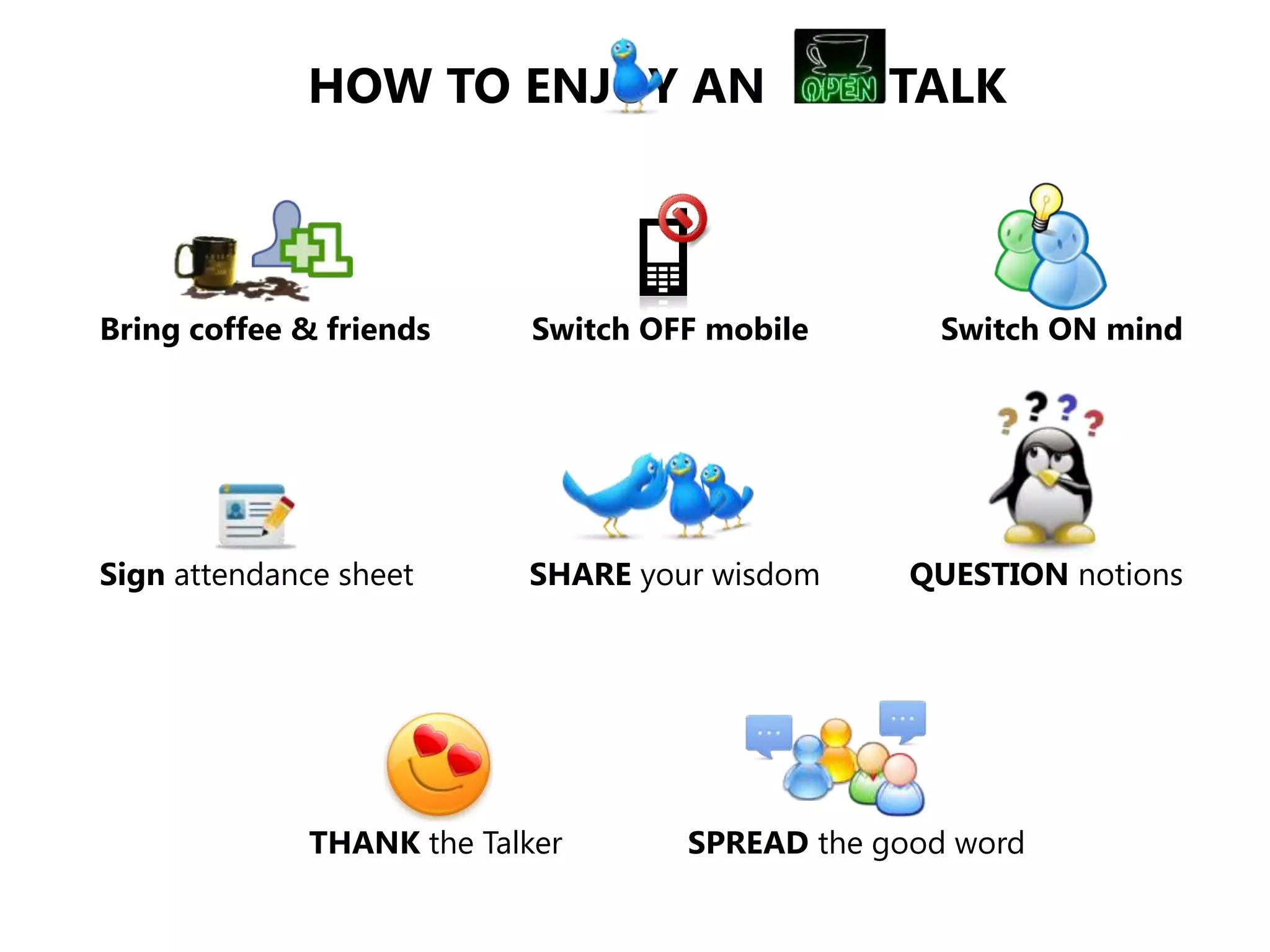 HOW TO ENJOY AN                    TALK



Bring coffee & friends      Switch OFF mobile      Switch ON mind




Sign attendance sheet      SHARE your wisdom      QUESTION notions




              THANK the Talker       SPREAD the good word
 