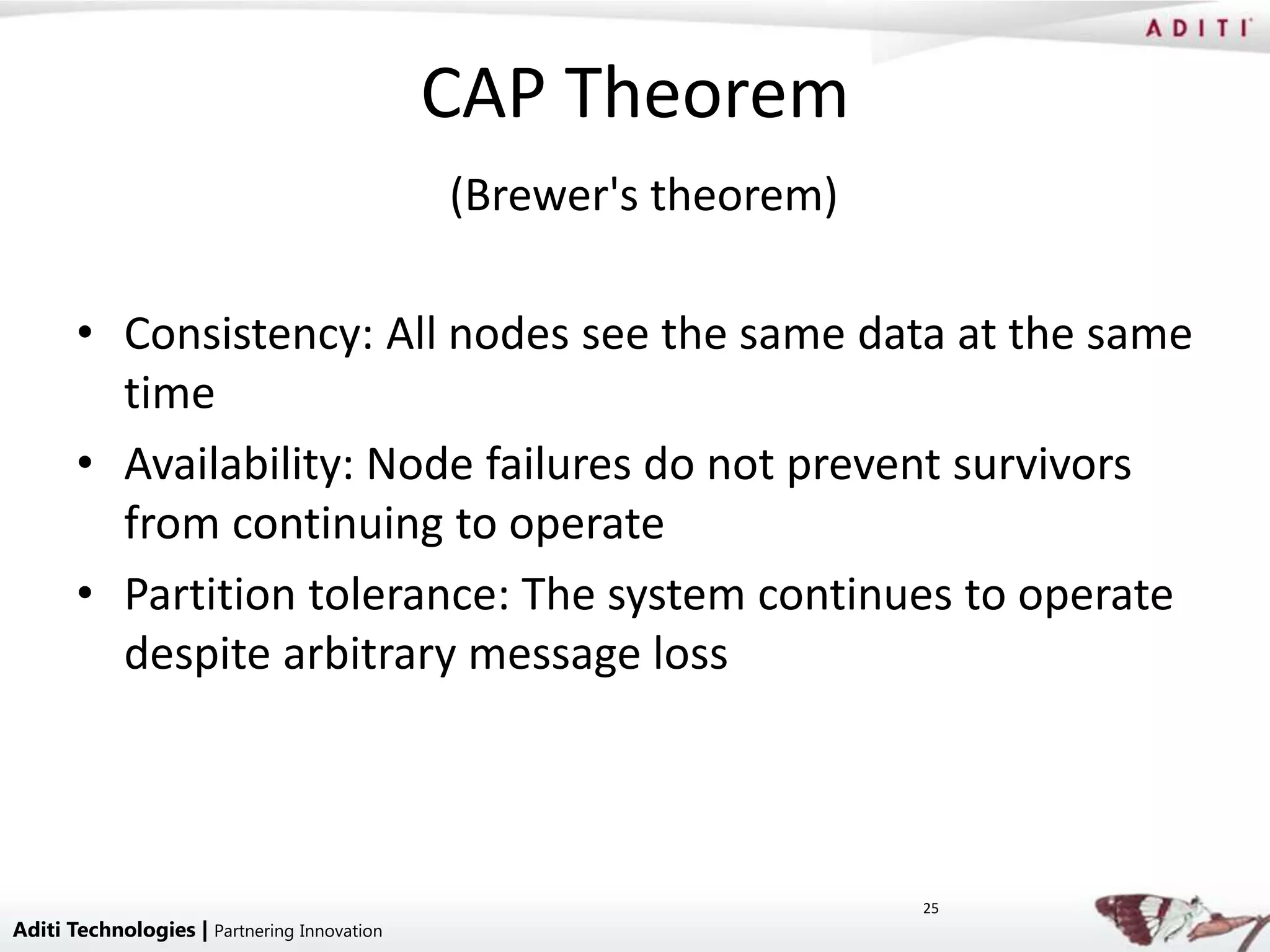 CAP Theorem
                                             (Brewer's theorem)

       • Consistency: All nodes see the same data at the same
         time
       • Availability: Node failures do not prevent survivors
         from continuing to operate
       • Partition tolerance: The system continues to operate
         despite arbitrary message loss



                                                                  25
Aditi Technologies | Partnering Innovation
 