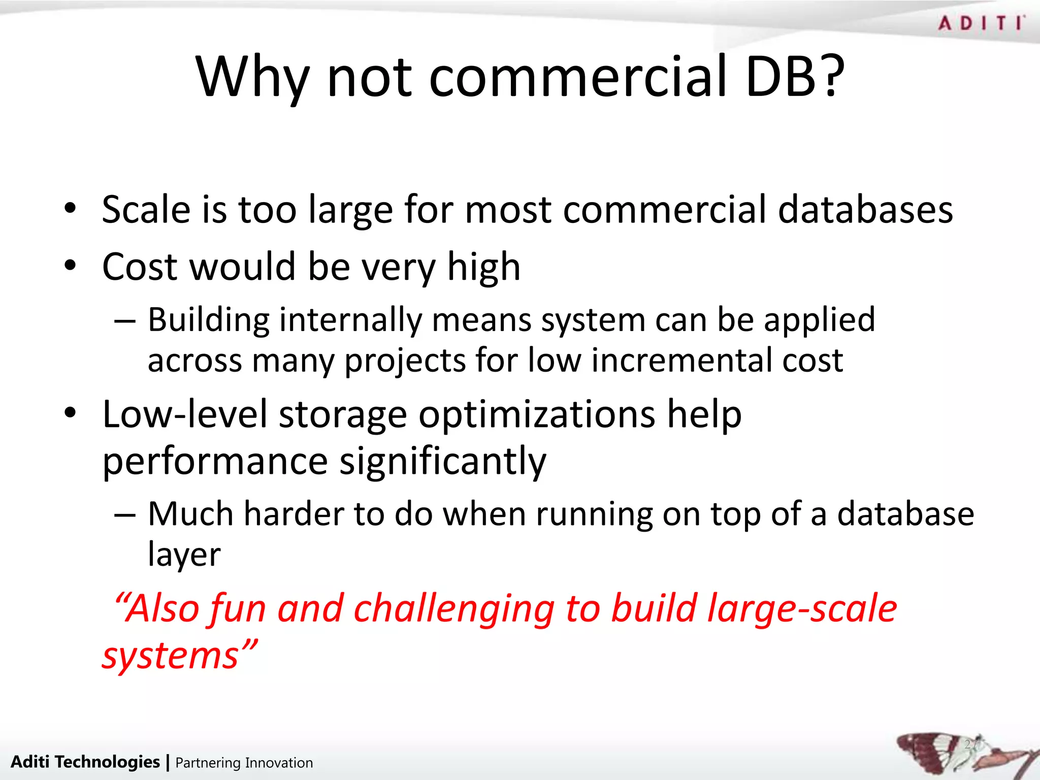 Why not commercial DB?
       • Scale is too large for most commercial databases
       • Cost would be very high
              – Building internally means system can be applied
                across many projects for low incremental cost
       • Low-level storage optimizations help
         performance significantly
              – Much harder to do when running on top of a database
                layer
             “Also fun and challenging to build large-scale
            systems”
                                                                  27
Aditi Technologies | Partnering Innovation
 