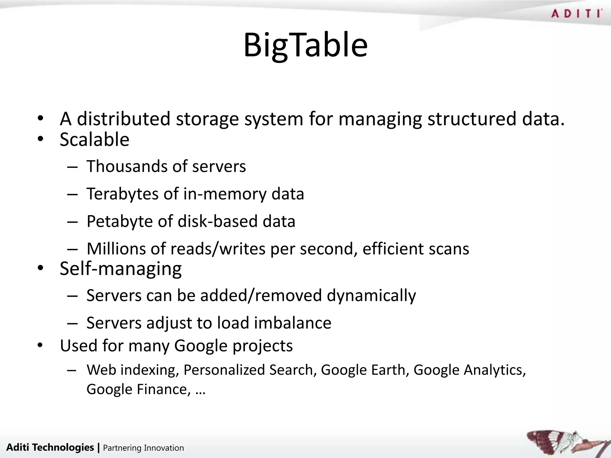 BigTable
       • A distributed storage system for managing structured data.
       • Scalable
              –   Thousands of servers
              –   Terabytes of in-memory data
              –   Petabyte of disk-based data
              –   Millions of reads/writes per second, efficient scans
       • Self-managing
          – Servers can be added/removed dynamically
          – Servers adjust to load imbalance
       • Used for many Google projects
              – Web indexing, Personalized Search, Google Earth, Google Analytics,
                Google Finance, …

                                                                                     28
Aditi Technologies | Partnering Innovation
 