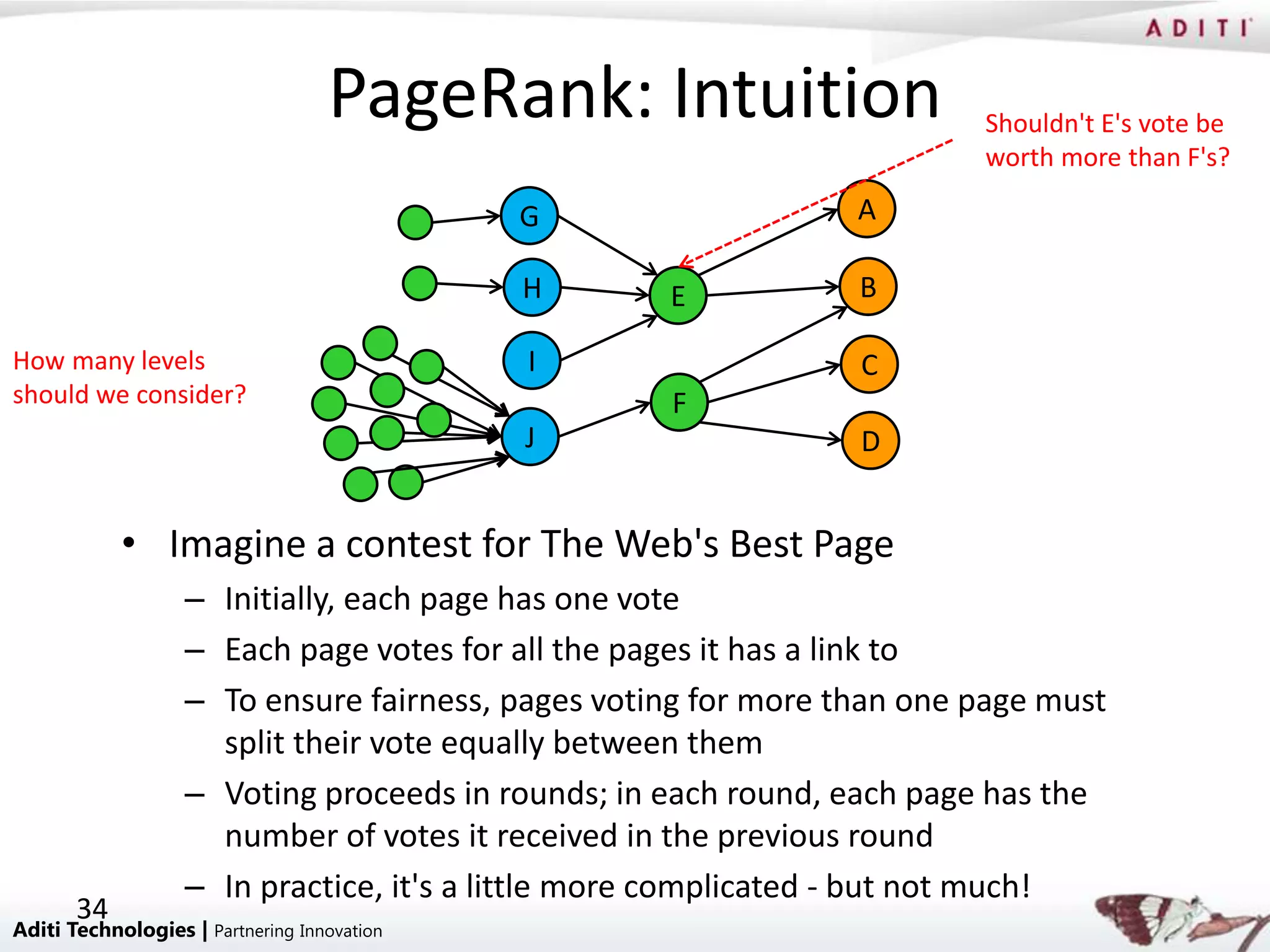 PageRank: Intuition                  Shouldn't E's vote be
                                                                        worth more than F's?

                                             G                  A

                                             H     E            B

How many levels                              I                  C
should we consider?                                F
                                             J                  D


            • Imagine a contest for The Web's Best Page
                   – Initially, each page has one vote
                   – Each page votes for all the pages it has a link to
                   – To ensure fairness, pages voting for more than one page must
                     split their vote equally between them
                   – Voting proceeds in rounds; in each round, each page has the
                     number of votes it received in the previous round
                   – In practice, it's a little more complicated - but not much!
       34
Aditi Technologies | Partnering Innovation
 