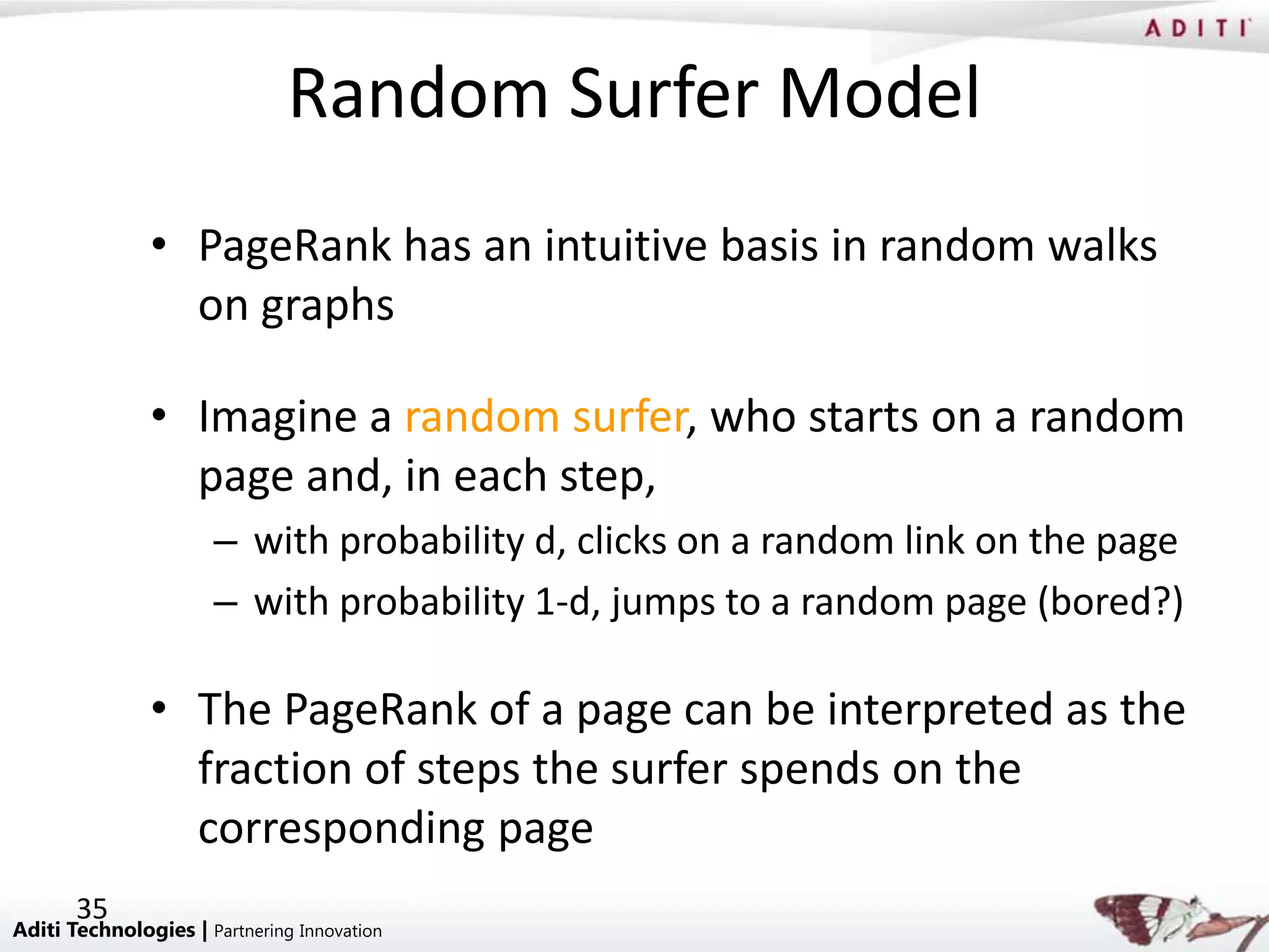 Random Surfer Model
               • PageRank has an intuitive basis in random walks
                 on graphs

               • Imagine a random surfer, who starts on a random
                 page and, in each step,
                      – with probability d, clicks on a random link on the page
                      – with probability 1-d, jumps to a random page (bored?)

               • The PageRank of a page can be interpreted as the
                 fraction of steps the surfer spends on the
                 corresponding page
       35
Aditi Technologies | Partnering Innovation
 