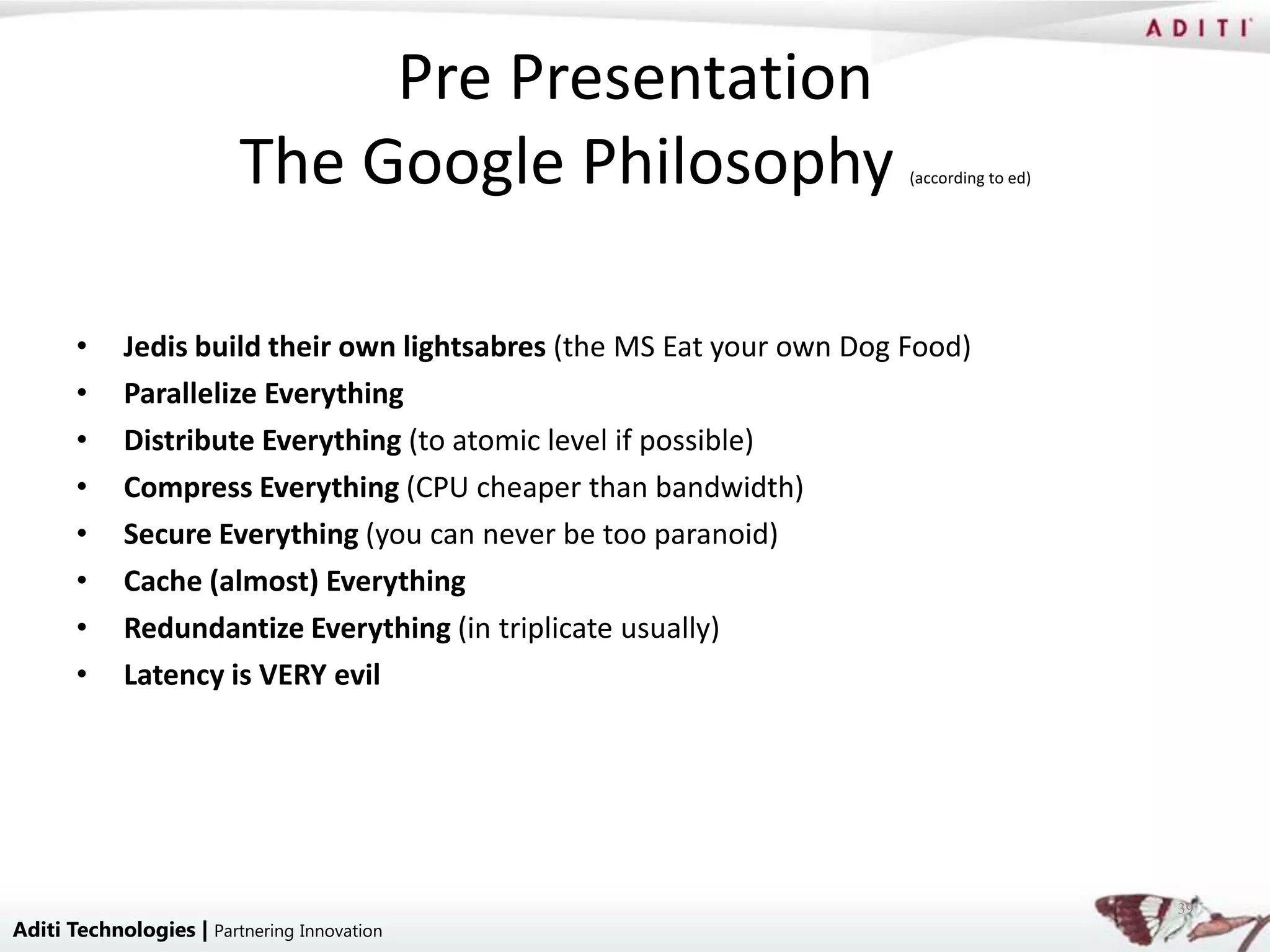 Pre Presentation
                         The Google Philosophy                         (according to ed)




       •    Jedis build their own lightsabres (the MS Eat your own Dog Food)
       •    Parallelize Everything
       •    Distribute Everything (to atomic level if possible)
       •    Compress Everything (CPU cheaper than bandwidth)
       •    Secure Everything (you can never be too paranoid)
       •    Cache (almost) Everything
       •    Redundantize Everything (in triplicate usually)
       •    Latency is VERY evil




                                                                                           39
Aditi Technologies | Partnering Innovation
 