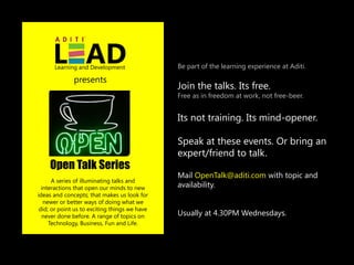 Learning and Development                 Be part of the learning experience at Aditi.

              presents
                                               Join the talks. Its free.
                                               Free as in freedom at work, not free-beer.


                                               Its not training. Its mind-opener.

                                               Speak at these events. Or bring an
                                               expert/friend to talk.
    Open Talk Series
                                               Mail OpenTalk@aditi.com with topic and
      A series of illuminating talks and
  interactions that open our minds to new      availability.
ideas and concepts; that makes us look for
   newer or better ways of doing what we
 did; or point us to exciting things we have
  never done before. A range of topics on      Usually at 4.30PM Wednesdays.
     Technology, Business, Fun and Life.
 