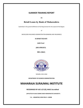 SUMMER TRAINING REPORT
ON
Retail Loans by Bank of Maharashtra
Submitted in the partial fulfillment of the Requirement for the award of the Degree
of
BACHELORS IN BUSINESS ADMINISTRATION (BANKING AND INSURANCE)
SUBMITTED BY
Aditi Goel
(00114901815)
BBA (B&I)
SESSION: 2015-2018
DEPARTMENT OF BUSINESS ADMINISTRATION
MAHARAJA SURAJMAL INSTITUTE
RECOGNISED BY UGC U/S 2(f), NAAC Accredited
(AFFILATED BY GURU GOBIND SINGH INDRAPRASTHA UNIVERSITY)
C-4, JANAKPURI, NEW DELHI –110058
 