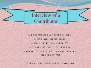 Interview of a 
Contributor 
 PRESENTED BY: ADITI TRIVEDI 
 ENR NO. : 11 0 2 1 0 11 6 0 0 9 
 BRANCH: IT, SEMESTER 7 TH 
 GUIDED BY: DR. C. N. TRIVEDI 
 SUBJECT: CONTRIBUTOR PERSONALITY 
DEVELOPMENT 
GOVERNMENT ENGINEERING COLLEGE 
 
