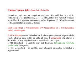 Cappy, Tempo light, Grapefruit, fără zahăr

Ingrediente: apă, suc de grapefruit minimum 4%, acidifiant acid citric,
stabilizatori E 452 (polifosfaţi), E 455, E 1450, îndulcitori ciclamat de sodiu,
acetsulfam K şi aspartam, conservanţi sorbat de potasiu (E 202) şi benzoat de
sodiu, arome identic naturale, chinină.

E330 (acid citric), E 951 (aspartam), E 950 (acetsulfam-k), E 211 (benzoat de
sodiu) – cancerigene

E 952 (ciclamat) este un îndulcitor artificial care poate produce migrene şi alte
reacţii adverse; unele testări au arătat că poate fi cancerigen; este interzis în
SUA (din 1970) şi Anglia din cauza potenţialului cancerigen.
E 455 (difosfaţi) – în cantităţi mari pot determina tulburări ale raportului
calciu/fosfor în organism
E 452 (polifosfaţi) – în cantităţi mari alterează activitatea metabolică a
organismului
 