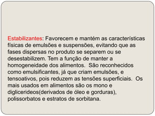 Estabilizantes: Favorecem e mantém as características físicas de emulsões e suspensões, evitando que as fases dispersas no produto se separem ou se desestabilizem. Tem a função de manter a homogeneidade dos alimentos.  São reconhecidos como emulsificantes, já que criam emulsões, e tensoativos, pois reduzem as tensões superficiais.  Os mais usados em alimentos são os mono e diglicerideos(derivados de óleo e gorduras), polissorbatos e estratos de sorbitana.