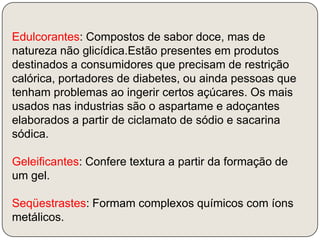 Edulcorantes: Compostos de sabor doce, mas de natureza não glicídica.Estão presentes em produtos destinados a consumidores que precisam de restrição calórica, portadores de diabetes, ou ainda pessoas que tenham problemas ao ingerir certos açúcares. Os mais usados nas industrias são o aspartame e adoçantes elaborados a partir de ciclamato de sódio e sacarina sódica.Geleificantes: Confere textura a partir da formação de um gel.Seqüestrastes: Formam complexos químicos com íons metálicos.