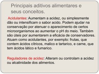 Principais aditivos alimentares e seus conceitos.Acidulantes: Aumentam a acidez, ou simplesmente dão ou intensificam o sabor acido. Podem ajudar na conservação por atenuar o aparecimento de certos microorganismos ao aumentar o pH do meio. Também são úteis por aumentarem a eficácia de conservadores. Atuam como acidulantes, por exemplo: frutas, que contem ácidos cítricos, malico e tartarico, e carne, que tem ácidos lático e fumarico.   Reguladores de acidez: Alteram ou controlam a acidez ou alcalinidade dos alimentos.
