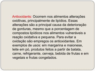    Antioxidants: Ocorrem nos alimentos alterações oxidtivas, principalmente de lipídios. Essas alterações são a principal causa da deterioração de gorduras, mesmo que a porcentagem de compostos lipídicos nos alimentos vulneráveis a reação oxidativa e pequena. Para evitar a oxidação são empregos os antioxidantes. Em exemplos de usos: em margarina e maionese, leite em pó, produtos feitos a partir de batata, carne, refrigerante, cerveja, bebida de frutas e em vegetais e frutas congelados.