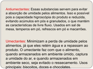 Antiumectantes: Essas substancias servem para evitar a absorção de umidade pelos alimentos. Isso e possível pois a capacidade higroscópia do produto e reduzida, evitando acúmulos em pós e granulados, o que mantém as características de livre fluxo. Usados em sal de mesa, temperos em pó, refrescos em pó e macarrões.Umectantes: Minimizam a perda de umidade pelos alimentos, já que eles retém água e a repassam ao produto. O umectante faz com que o alimento, quando armazenados em ambiente úmido, captura a umidade do ar, e quando armazenados em ambiente seco, seja evitado o ressecamento. Usos principais: biscoitos, doces e chocolates.