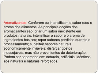 Aromatizantes: Conferem ou intensificam o sabor e/ou o aroma dos alimentos. As principais doções dos aromatizantes são: criar um sabor inexistente em produtos naturais, intensificar o sabor e o aroma de ingredientes básicos; repor sabores perdidos durante o processamento; substituir sabores naturais economicamente inviáveis; disfarçar gostos indesejáveis, mas não provenientes de deterioração. Podem ser separados em: naturais, artificiais, idênticos aos naturais e naturais reforçados.