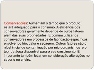 Conservadores: Aumentam o tempo que o produto estará adequado para o consumo. A eficiência dos conservadores geralmente depende de ouros fatores alem das suas propriedades. E comum utilizar os conservadores em processos de fabricação específicos, envolvendo frio, calor e secagem. Outros fatores são o nível inicial de contaminação por microorganismos  e o teor de água disponível para o seu crescimento. E importante também levar em consideração alterações no sabor e no cheiro. 