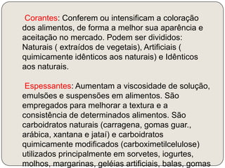     Corantes: Conferem ou intensificam a coloração dos alimentos, de forma a melhor sua aparência e aceitação no mercado. Podem ser divididos: Naturais ( extraídos de vegetais), Artificiais ( quimicamente idênticos aos naturais) e Idênticos aos naturais.    Espessantes: Aumentam a viscosidade de solução, emulsões e suspensões em alimentos. São empregados para melhorar a textura e a consistência de determinados alimentos. São carboidratos naturais (carragena, gomas guar., arábica, xantana e jataí) e carboidratos quimicamente modificados (carboximetilcelulose) utilizados principalmente em sorvetes, iogurtes, molhos, margarinas, geléias artificiais, balas, gomas de mascar, recheios e coberturas de bolos.