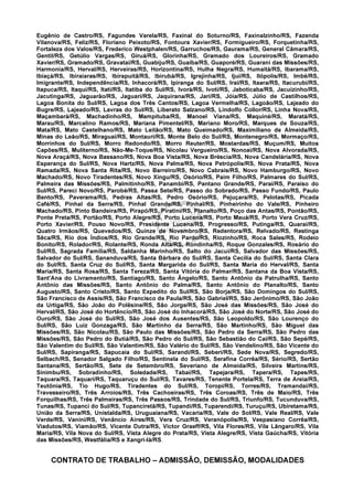 Eugênio de Castro/RS, Fagundes Varela/RS, Faxinal do Soturno/RS, Faxinalzinho/RS, Fazenda
Vilanova/RS, Feliz/RS, Floriano Peixoto/RS, Fontoura Xavier/RS, Formigueiro/RS, Forquetinha/RS,
Fortaleza dos Valos/RS, Frederico Westphalen/RS, Garruchos/RS, Gaurama/RS, General Câmara/RS,
Gentil/RS, Getúlio Vargas/RS, Giruá/RS, Glorinha/RS, Gramado dos Loureiros/RS, Gramado
Xavier/RS, Gramado/RS, Gravataí/RS, Guabiju/RS, Guaíba/RS, Guaporé/RS, Guarani das Missões/RS,
Harmonia/RS, Herval/RS, Herveiras/RS, Horizontina/RS, Hulha Negra/RS, Humaitá/RS, Ibarama/RS,
Ibiaçá/RS, Ibiraiaras/RS, Ibirapuitã/RS, Ibirubá/RS, Igrejinha/RS, Ijuí/RS, Ilópolis/RS, Imbé/RS,
Imigrante/RS, Independência/RS, Inhacorá/RS, Ipiranga do Sul/RS, Iraí/RS, Itaara/RS, Itacurubi/RS,
Itapuca/RS, Itaqui/RS, Itati/RS, Itatiba do Sul/RS, Ivorá/RS, Ivoti/RS, Jaboticaba/RS, Jacuizinho/RS,
Jacutinga/RS, Jaguarão/RS, Jaguari/RS, Jaquirana/RS, Jari/RS, Jóia/RS, Júlio de Castilhos/RS,
Lagoa Bonita do Sul/RS, Lagoa dos Três Cantos/RS, Lagoa Vermelha/RS, Lagoão/RS, Lajeado do
Bugre/RS, Lajeado/RS, Lavras do Sul/RS, Liberato Salzano/RS, Lindolfo Collor/RS, Linha Nova/RS,
Maçambará/RS, Machadinho/RS, Mampituba/RS, Manoel Viana/RS, Maquiné/RS, Maratá/RS,
Marau/RS, Marcelino Ramos/RS, Mariana Pimentel/RS, Mariano Moro/RS, Marques de Souza/RS,
Mata/RS, Mato Castelhano/RS, Mato Leitão/RS, Mato Queimado/RS, Maximiliano de Almeida/RS,
Minas do Leão/RS, Miraguaí/RS, Montauri/RS, Monte Belo do Sul/RS, Montenegro/RS, Mormaço/RS,
Morrinhos do Sul/RS, Morro Redondo/RS, Morro Reuter/RS, Mostardas/RS, Muçum/RS, Muitos
Capões/RS, Muliterno/RS, Não-Me-Toque/RS, Nicolau Vergueiro/RS, Nonoai/RS, Nova Alvorada/RS,
Nova Araçá/RS, Nova Bassano/RS, Nova Boa Vista/RS, Nova Bréscia/RS, Nova Candelária/RS, Nova
Esperança do Sul/RS, Nova Hartz/RS, Nova Palma/RS, Nova Petrópolis/RS, Nova Prata/RS, Nova
Ramada/RS, Nova Santa Rita/RS, Novo Barreiro/RS, Novo Cabrais/RS, Novo Hamburgo/RS, Novo
Machado/RS, Novo Tiradentes/RS, Novo Xingu/RS, Osório/RS, Paim Filho/RS, Palmares do Sul/RS,
Palmeira das Missões/RS, Palmitinho/RS, Panambi/RS, Pantano Grande/RS, Paraí/RS, Paraíso do
Sul/RS, Pareci Novo/RS, Parobé/RS, Passa Sete/RS, Passo do Sobrado/RS, Passo Fundo/RS, Paulo
Bento/RS, Paverama/RS, Pedras Altas/RS, Pedro Osório/RS, Pejuçara/RS, Pelotas/RS, Picada
Café/RS, Pinhal da Serra/RS, Pinhal Grande/RS, Pinhal/RS, Pinheirinho do Vale/RS, Pinheiro
Machado/RS, Pinto Bandeira/RS, Pirapó/RS, Piratini/RS, Planalto/RS, Poço das Antas/RS, Pontão/RS,
Ponte Preta/RS, Portão/RS, Porto Alegre/RS, Porto Lucena/RS, Porto Mauá/RS, Porto Vera Cruz/RS,
Porto Xavier/RS, Pouso Novo/RS, Presidente Lucena/RS, Progresso/RS, Putinga/RS, Quaraí/RS,
Quatro Irmãos/RS, Quevedos/RS, Quinze de Novembro/RS, Redentora/RS, Relvado/RS, Restinga
Sêca/RS, Rio dos Índios/RS, Rio Grande/RS, Rio Pardo/RS, Riozinho/RS, Roca Sales/RS, Rodeio
Bonito/RS, Rolador/RS, Rolante/RS, Ronda Alta/RS, Rondinha/RS, Roque Gonzales/RS, Rosário do
Sul/RS, Sagrada Família/RS, Saldanha Marinho/RS, Salto do Jacuí/RS, Salvador das Missões/RS,
Salvador do Sul/RS, Sananduva/RS, Santa Bárbara do Sul/RS, Santa Cecília do Sul/RS, Santa Clara
do Sul/RS, Santa Cruz do Sul/RS, Santa Margarida do Sul/RS, Santa Maria do Herval/RS, Santa
Maria/RS, Santa Rosa/RS, Santa Tereza/RS, Santa Vitória do Palmar/RS, Santana da Boa Vista/RS,
Sant'Ana do Livramento/RS, Santiago/RS, Santo Ângelo/RS, Santo Antônio da Patrulha/RS, Santo
Antônio das Missões/RS, Santo Antônio do Palma/RS, Santo Antônio do Planalto/RS, Santo
Augusto/RS, Santo Cristo/RS, Santo Expedito do Sul/RS, São Borja/RS, São Domingos do Sul/RS,
São Francisco de Assis/RS, São Francisco de Paula/RS, São Gabriel/RS, São Jerônimo/RS, São João
da Urtiga/RS, São João do Polêsine/RS, São Jorge/RS, São José das Missões/RS, São José do
Herval/RS, São José do Hortêncio/RS, São José do Inhacorá/RS, São José do Norte/RS, São José do
Ouro/RS, São José do Sul/RS, São José dos Ausentes/RS, São Leopoldo/RS, São Lourenço do
Sul/RS, São Luiz Gonzaga/RS, São Martinho da Serra/RS, São Martinho/RS, São Miguel das
Missões/RS, São Nicolau/RS, São Paulo das Missões/RS, São Pedro da Serra/RS, São Pedro das
Missões/RS, São Pedro do Butiá/RS, São Pedro do Sul/RS, São Sebastião do Caí/RS, São Sepé/RS,
São Valentim do Sul/RS, São Valentim/RS, São Valério do Sul/RS, São Vendelino/RS, São Vicente do
Sul/RS, Sapiranga/RS, Sapucaia do Sul/RS, Sarandi/RS, Seberi/RS, Sede Nova/RS, Segredo/RS,
Selbach/RS, Senador Salgado Filho/RS, Sentinela do Sul/RS, Serafina Corrêa/RS, Sério/RS, Sertão
Santana/RS, Sertão/RS, Sete de Setembro/RS, Severiano de Almeida/RS, Silveira Martins/RS,
Sinimbu/RS, Sobradinho/RS, Soledade/RS, Tabaí/RS, Tapejara/RS, Tapera/RS, Tapes/RS,
Taquara/RS, Taquari/RS, Taquaruçu do Sul/RS, Tavares/RS, Tenente Portela/RS, Terra de Areia/RS,
Teutônia/RS, Tio Hugo/RS, Tiradentes do Sul/RS, Toropi/RS, Torres/RS, Tramandaí/RS,
Travesseiro/RS, Três Arroios/RS, Três Cachoeiras/RS, Três Coroas/RS, Três de Maio/RS, Três
Forquilhas/RS, Três Palmeiras/RS, Três Passos/RS, Trindade do Sul/RS, Triunfo/RS, Tucunduva/RS,
Tunas/RS, Tupanci do Sul/RS, Tupanciretã/RS, Tupandi/RS, Tuparendi/RS, Turuçu/RS, Ubiretama/RS,
União da Serra/RS, Unistalda/RS, Uruguaiana/RS, Vacaria/RS, Vale do Sol/RS, Vale Real/RS, Vale
Verde/RS, Vanini/RS, Venâncio Aires/RS, Vera Cruz/RS, Veranópolis/RS, Vespasiano Corrêa/RS,
Viadutos/RS, Viamão/RS, Vicente Dutra/RS, Victor Graeff/RS, Vila Flores/RS, Vila Lângaro/RS, Vila
Maria/RS, Vila Nova do Sul/RS, Vista Alegre do Prata/RS, Vista Alegre/RS, Vista Gaúcha/RS, Vitória
das Missões/RS, Westfália/RS e Xangri-lá/RS.
CONTRATO DE TRABALHO – ADMISSÃO, DEMISSÃO, MODALIDADES
 