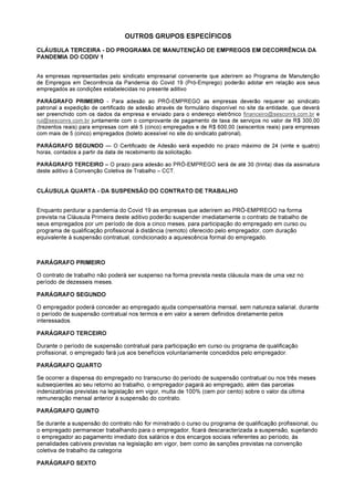 OUTROS GRUPOS ESPECÍFICOS
CLÁUSULA TERCEIRA - DO PROGRAMA DE MANUTENÇÃO DE EMPREGOS EM DECORRÊNCIA DA
PANDEMIA DO CODIV 1
As empresas representadas pelo sindicato empresarial convenente que aderirem ao Programa de Manutenção
de Empregos em Decorrência da Pandemia do Covid 19 (Pró-Emprego) poderão adotar em relação aos seus
empregados as condições estabelecidas no presente aditivo
PARÁGRAFO PRIMEIRO - Para adesão ao PRÓ-EMPREGO as empresas deverão requerer ao sindicato
patronal a expedição de certificado de adesão através de formulário disponível no site da entidade, que deverá
ser preenchido com os dados da empresa e enviado para o endereço eletrônico financeiro@sesconrs.com.br e
rui@sesconrs.com.br juntamente com o comprovante de pagamento de taxa de serviços no valor de R$ 300,00
(trezentos reais) para empresas com até 5 (cinco) empregados e de R$ 600,00 (seiscentos reais) para empresas
com mais de 5 (cinco) empregados (boleto acessível no site do sindicato patronal).
PARÁGRAFO SEGUNDO — O Certificado de Adesão será expedido no prazo máximo de 24 (vinte e quatro)
horas, contados a partir da data de recebimento da solicitação.
PARÁGRAFO TERCEIRO – O prazo para adesão ao PRÓ-EMPREGO será de até 30 (trinta) dias da assinatura
deste aditivo à Convenção Coletiva de Trabalho – CCT.
CLÁUSULA QUARTA - DA SUSPENSÃO DO CONTRATO DE TRABALHO
Enquanto perdurar a pandemia do Covid 19 as empresas que aderirem ao PRÓ-EMPREGO na forma
prevista na Cláusula Primeira deste aditivo poderão suspender imediatamente o contrato de trabalho de
seus empregados por um período de dois a cinco meses, para participação do empregado em curso ou
programa de qualificação profissional à distância (remoto) oferecido pelo empregador, com duração
equivalente à suspensão contratual, condicionado a aquiescência formal do empregado.
PARÁGRAFO PRIMEIRO
O contrato de trabalho não poderá ser suspenso na forma prevista nesta cláusula mais de uma vez no
período de dezesseis meses.
PARÁGRAFO SEGUNDO
O empregador poderá conceder ao empregado ajuda compensatória mensal, sem natureza salarial, durante
o período de suspensão contratual nos termos e em valor a serem definidos diretamente pelos
interessados.
PARÁGRAFO TERCEIRO
Durante o período de suspensão contratual para participação em curso ou programa de qualificação
profissional, o empregado fará jus aos benefícios voluntariamente concedidos pelo empregador.
PARÁGRAFO QUARTO
Se ocorrer a dispensa do empregado no transcurso do período de suspensão contratual ou nos três meses
subseqüentes ao seu retorno ao trabalho, o empregador pagará ao empregado, além das parcelas
indenizatórias previstas na legislação em vigor, multa de 100% (cem por cento) sobre o valor da última
remuneração mensal anterior à suspensão do contrato.
PARÁGRAFO QUINTO
Se durante a suspensão do contrato não for ministrado o curso ou programa de qualificação profissional, ou
o empregado permanecer trabalhando para o empregador, ficará descaracterizada a suspensão, sujeitando
o empregador ao pagamento imediato dos salários e dos encargos sociais referentes ao período, às
penalidades cabíveis previstas na legislação em vigor, bem como às sanções previstas na convenção
coletiva de trabalho da categoria
PARÁGRAFO SEXTO
 