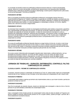 A concessão do benefício bolsa de qualificação profissional deverá observar a mesma periodicidade,
valores, cálculo do número de parcelas, procedimentos operacionais e pré-requisitos para habilitação
adotados para a obtenção do beneficio do seguro desemprego, exceto quanto à dispensa sem justa causa,
na forma da Resolução nº 591/09 do CODEFAT.
PARÁGRAFO SÉTIMO
Para a concessão do benefício bolsa de qualificação profissional o empregador deverá informar à
Superintendência Regional do Trabalho e Emprego a suspensão do contrato de trabalho acompanhado dos
seguintes documentos: a) cópia da convenção coletiva de trabalho celebrada; b) relação dos empregados a
serem beneficiados pela medida; e c) plano pedagógico e metodológico contendo, no mínimo, objetivo,
público alvo, estrutura curricular e carga horária.
PARÁGRAFO OITAVO
As empresas ficam obrigadas a orientar os empregados beneficiados pela medida a requererem o benefício
com a apresentação dos seguintes documentos: a) cópia da convenção coletiva de trabalho; b) CTPS com
anotação da suspensão do contrato de trabalho; c) cópia de comprovante de inscrição em curso ou
programa de qualificação profissional, oferecido pelo empregador, onde deverá constar a duração deste; d)
documento de identidade e do CPF; e e) comprovante de inscrição no PIS. O prazo para o trabalhador
requerer o benefício bolsa de qualificação profissional será o compreendido entre o início e o fim da
suspensão do contrato.
PARÁGRAFO NONO
Os cursos de qualificação profissional deverão observar a carga horária mínima de: a) cento e vinte horas
para contratos suspensos pelo período de dois meses; b) cento e oitenta horas para contratos suspensos
pelo período de três meses; c) duzentas e quarenta horas para contratos suspensos pelo período de quatro
meses; e d) trezentas horas para contratos suspensos pelo período de cinco meses.
PARÁGRAFO DÉCIMO
Os cursos a serem oferecidos pelo empregador deverão estar relacionados, preferencialmente, com as
atividades da empresa e observar: a) mínimo de 85% (oitenta e cinco por cento) de ações virtuais
formativas denominadas cursos ou laboratórios; e b) até 15% (quinze por cento) de ações virtuais
formativas denominadas seminários e oficinas. Será exigida a frequência mínima de 75% (setenta e cinco
por cento) do total de horas letivas com controle à distância.
JORNADA DE TRABALHO – DURAÇÃO, DISTRIBUIÇÃO, CONTROLE, FALTAS
COMPENSAÇÃO DE JORNADA
CLÁUSULA QUINTA - REGIME DE COMPENSAÇÃO HORÁRIA
A empresa, enquanto perdurar a declaração de Pandemia do Covid 19, poderá adotar regime de compensação
horária de até um ano, hipótese em que a duração normal diária poderá ser ultrapassada em até 2 (duas) horas.
PARÁGRAFO PRIMEIRO
A autorização está limitada a regimes que tenham sido implementados antes ou que iniciem durante o período de
pandemia no Brasil do Covid 19.
PARÁGRAFO SEGUNDO
Para fins de aplicação da presente cláusula, deverá ser delimitado pelo empregador a data de início e final do
período em que será adotada a sistemática de compensação horária.
PARÁGRAFO TERCEIRO
Caso o empregador tenha iniciado período de compensação horária antes da data de adesão ao Programa com
término limitado ao período anteriormente previsto em lei ou ajuste coletivo, poderá prorrogar o período até o
limite estabelecido na presente cláusula.
PARÁGRAFO QUARTO
 