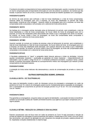 O acréscimo de salário correspondente às horas suplementares será dispensado, quando o excesso de horas em
um dia for compensado pela correspondente diminuição em outro dia (anterior ou posterior), de maneira que não
exceda, no período máximo de um ano, à soma das jornadas semanais de trabalho ajustadas com o empregado.
PARÁGRAFO QUINTO
Ao término de cada período será verificado o total de horas trabalhadas e o total de horas compensadas.
Havendo débito do empregado para com a empresa, as horas não trabalhadas no período não serão
descontadas, iniciando-se nova contagem. Havendo crédito do empregado para com a empresa, as horas não
compensadas serão computadas e remuneradas com o adicional de horas extras devido.
PARÁGRAFO SEXTO
Na hipótese de o empregado solicitar demissão antes do fechamento do período, será contabilizado o total de
horas trabalhadas e o total de horas compensadas. Se houver débito de horas do empregado para com a
empresa, as horas não trabalhadas serão descontadas das verbas a que o empregado tiver direito na rescisão.
No entanto, se houver crédito a favor do empregado, as horas não compensadas serão computadas e
remuneradas com o adicional de horas extras devido.
PARÁGRAFO SÉTIMO
Havendo rescisão do contrato por iniciativa da empresa, antes do fechamento do período, será contabilizado o
total de horas trabalhadas e o total de horas compensadas. Se houver débito de horas do empregado para com
a empresa, as horas não trabalhadas serão abonadas, sem qualquer desconto nas verbas a que o trabalhador
tiver direito na rescisão. No entanto, se houver crédito a favor do empregado, as horas não compensadas serão
computadas e remuneradas com o adicional de horas extras devido.
PARÁGRAFO OITAVO
A faculdade estabelecida no “caput” e parágrafos desta cláusula aplica-se a todas as atividades, inclusive
aquelas consideradas insalubres – excetuadas as gestantes em locais insalubres -, independentemente da
autorização a que se refere o artigo 60 da CLT. O sindicato profissional acordante, a qualquer tempo, poderá
solicitar à empresa informações referentes ao acompanhamento médico dos empregados que realizam jornada
compensatória em atividade insalubre.
PARÁGRAFO NONO
A prestação de horas extras habituais não descaracteriza o acordo de compensação de jornada e o banco de
horas.
OUTRAS DISPOSIÇÕES SOBRE JORNADA
CLÁUSULA SEXTA - DO TELETRABALHO
Nos casos de teletrabalho iniciado a partir de interesses comuns de empregado e empregador em razão da
pandemia do Covid 19 o retorno do empregado poderá ocorrer imediatamente após a requisição do empregador,
sem a necessidade de cumprimento do período de transição previsto no § 2º do art. 75-C da Consolidação das
Leis do Trabalho.
PARÁGRAFO ÚNICO
Fica garantido ao empregado(a), enquanto estiver em regime de teletrabalho, a percepção de todos os benefícios
contidos na Convenção Coletiva de Trabalho 2019/2020 durante a sua vigência e que sejam compatíveis com o
regime adotado.
CLÁUSULA SÉTIMA - REDUÇÃO DA JORNADA E DOS SALÁRIOS
Estando caracterizado caso de força maior em razão da pandemia do Covid 19 está autorizada a redução da
jornada de trabalho do empregado e proporcionalmente dos salários, limitada esta a 25% (vinte e cinco por cento)
dos vencimentos, sem prejuízo de aplicação de outro mecanismo de redução de jornada e salários previsto em
lei, respeitadas condições estabelecidas no diploma legal.
 