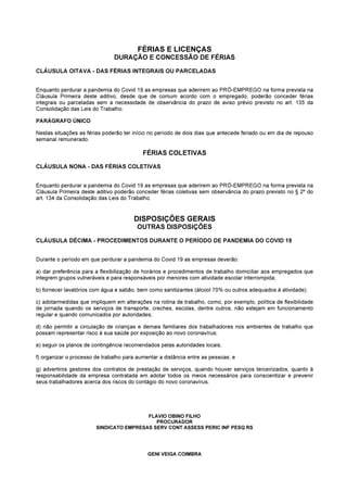 FÉRIAS E LICENÇAS
DURAÇÃO E CONCESSÃO DE FÉRIAS
CLÁUSULA OITAVA - DAS FÉRIAS INTEGRAIS OU PARCELADAS
Enquanto perdurar a pandemia do Covid 19 as empresas que aderirem ao PRÓ-EMPREGO na forma prevista na
Cláusula Primeira deste aditivo, desde que de comum acordo com o empregado, poderão conceder férias
integrais ou parceladas sem a necessidade de observância do prazo de aviso prévio previsto no art. 135 da
Consolidação das Leis do Trabalho.
PARÁGRAFO ÚNICO
Nestas situações as férias poderão ter início no período de dois dias que antecede feriado ou em dia de repouso
semanal remunerado.
FÉRIAS COLETIVAS
CLÁUSULA NONA - DAS FÉRIAS COLETIVAS
Enquanto perdurar a pandemia do Covid 19 as empresas que aderirem ao PRÓ-EMPREGO na forma prevista na
Cláusula Primeira deste aditivo poderão conceder férias coletivas sem observância do prazo previsto no § 2º do
art. 134 da Consolidação das Leis do Trabalho.
DISPOSIÇÕES GERAIS
OUTRAS DISPOSIÇÕES
CLÁUSULA DÉCIMA - PROCEDIMENTOS DURANTE O PERÍODO DE PANDEMIA DO COVID 19
Durante o período em que perdurar a pandemia do Covid 19 as empresas deverão:
a) dar preferência para a flexibilização de horários e procedimentos de trabalho domiciliar aos empregados que
integrem grupos vulneráveis e para responsáveis por menores com atividade escolar interrompida;
b) fornecer lavatórios com água e sabão, bem como sanitizantes (álcool 70% ou outros adequados à atividade);
c) adotarmedidas que impliquem em alterações na rotina de trabalho, como, por exemplo, política de flexibilidade
de jornada quando os serviços de transporte, creches, escolas, dentre outros, não estejam em funcionamento
regular e quando comunicados por autoridades;
d) não permitir a circulação de crianças e demais familiares dos trabalhadores nos ambientes de trabalho que
possam representar risco à sua saúde por exposição ao novo coronavírus;
e) seguir os planos de contingência recomendados pelas autoridades locais;
f) organizar o processo de trabalho para aumentar a distância entre as pessoas; e
g) advertiros gestores dos contratos de prestação de serviços, quando houver serviços terceirizados, quanto à
responsabilidade da empresa contratada em adotar todos os meios necessários para conscientizar e prevenir
seus trabalhadores acerca dos riscos do contágio do novo coronavírus.
FLAVIO OBINO FILHO
PROCURADOR
SINDICATO EMPRESAS SERV CONT ASSESS PERIC INF PESQ RS
GENI VEIGA COIMBRA
 