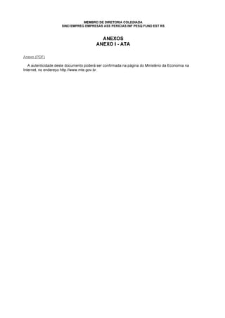 MEMBRO DE DIRETORIA COLEGIADA
SIND EMPREG EMPRESAS ASS PERICIAS INF PESQ FUND EST RS
ANEXOS
ANEXO I - ATA
Anexo (PDF)
A autenticidade deste documento poderá ser confirmada na página do Ministério da Economia na
Internet, no endereço http://www.mte.gov.br.
 