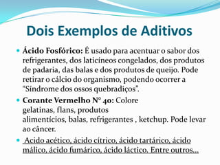 Dois Exemplos de AditivosÁcido Fosfórico: É usado para acentuar o sabor dos refrigerantes, dos laticíneos congelados, dos produtos de padaria, das balas e dos produtos de queijo. Pode retirar o cálcio do organismo, podendo ocorrer a “Síndrome dos ossos quebradiços”.Corante Vermelho N° 40: Colore gelatinas, flans, produtos alimentícios, balas, refrigerantes , ketchup. Pode levar  ao câncer. Acido acético, ácido cítrico, ácido tartárico, ácido málico, ácido fumárico, ácido láctico. Entre outros...
