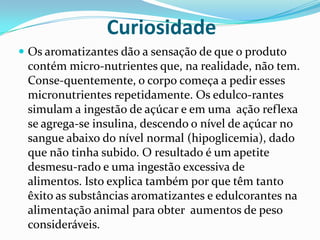 CuriosidadeOs aromatizantes dão a sensação de que o produto contém micro­nutrientes que, na realidade, não tem. Conse­quentemente, o corpo começa a pedir esses micronutrientes repetidamente. Os edulco­rantes simulam a ingestão de açúcar e em uma  ação reflexa se agrega-se insulina, descendo o nível de açúcar no sangue abaixo do nível normal (hipoglicemia), dado que não tinha subido. O resultado é um apetite desmesu­rado e uma ingestão excessiva de alimentos. Isto explica também por que têm tanto êxito as substâncias aromatizantes e edulcorantes na alimentação animal para obter  aumentos de peso consideráveis.