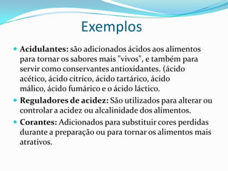 ExemplosAcidulantes: são adicionados ácidos aos alimentos para tornar os sabores mais "vivos", e também para servir como conservantes antioxidantes. (ácido acético, ácido cítrico, ácido tartárico, ácido málico, ácido fumárico e o ácido láctico.Reguladores de acidez: São utilizados para alterar ou controlar a acidez ou alcalinidade dos alimentos.Corantes: Adicionados para substituir cores perdidas durante a preparação ou para tornar os alimentos mais atrativos.