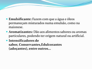Emulsificante: Fazem com que a água e óleos permaneçam misturados numa emulsão, como na maionese.Aromatizantes: Dão aos alimentos sabores ou aromas particulares, podendo ter origem natural ou artificial.Intensificadores de sabor, Conservantes,Edulcorantes (adoçantes), entre outros...