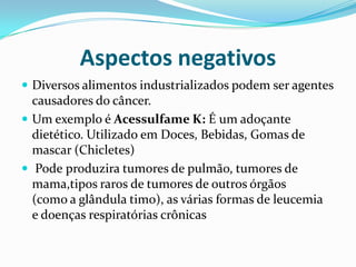 Aspectos negativosDiversos alimentos industrializados podem ser agentes causadores do câncer.Um exemplo é Acessulfame K: É um adoçante dietético. Utilizado em Doces, Bebidas, Gomas de mascar (Chicletes)Podeproduzira tumores de pulmão, tumores de mama,tipos raros de tumores de outros órgãos (como a glândula timo), as várias formas de leucemia e doenças respiratórias crônicas 