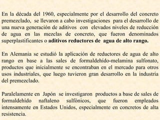 En la década del 1960, especialmente por el desarrollo del concreto premezclado,  se llevaron a cabo investigaciones  para el desarrollo de una nueva generación de aditivos  con  elevados niveles de reducción de agua en las mezclas de concreto, que fueron denominados superplastificantes o  aditivos reductores de  agua de alto rango. En Alemania se estudió la aplicación de reductores de agua de alto rango en base a las sales de formaldehído-melamina sulfonato, productos que inicialmente se encontraban en el mercado para otros usos industriales, que luego tuvieron gran desarrollo en la industria del premezclado. Paralelamente en  Japón  se investigaron  productos a base de sales de formaldehído naftaleno sulfónicos, que fueron empleados intensamente en Estados Unidos, especialmente en concretos de alta resistencia . 