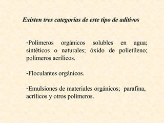 Existen tres categorías de este tipo de aditivos Polímeros orgánicos solubles en agua; sintéticos o naturales; óxido de polietileno; polímeros acrílicos. Floculantes orgánicos.  Emulsiones de materiales orgánicos;  parafina,  acrílicos y otros polímeros. 