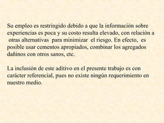 Su empleo es restringido debido a que la información sobre experiencias es poca y su costo resulta elevado, con relación a  otras alternativas  para minimizar  el riesgo. En efecto,  es posible usar cementos apropiados, combinar los agregados dañinos con otros sanos, etc. La inclusión de este aditivo en el presente trabajo es con carácter referencial, pues no existe ningún requerimiento en nuestro medio. 