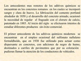 Los antecedentes mas remotos de los aditivos químicos se encuentran en los concretos romanos  en los cuales se incorporó sangre y clara de huevo. La fabricación del cemento portland alrededor de 1850 y el desarrollo del concreto armado, ocasionó la necesidad de regular  el fraguado con el cloruro de calcio, patentado en 1885. Al inicio del siglo  se efectuaron intentos de estudiar diferentes productos  sin éxito comercial. El primer antecedente de los aditivos químicos modernos  se encuentran  en el empleo ocasional del sulfonato naftaleno formaldheido, que en 1930 fue utilizado para actuar como dispersante en concretos, con adiciones de negro de humo, destinados a carriles de pavimentos que por su coloración  pudieran llamar la atención de los conductores de vehículos.  