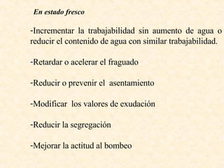 En estado fresco Incrementar la trabajabilidad sin aumento de agua o reducir el contenido de agua con similar trabajabilidad. Retardar o acelerar el fraguado  Reducir o prevenir el  asentamiento Modificar  los valores de exudación  Reducir la segregación  Mejorar la actitud al bombeo  