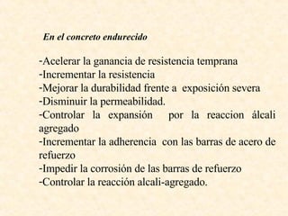 En el concreto endurecido Acelerar la ganancia de resistencia temprana Incrementar la resistencia Mejorar la durabilidad frente a  exposición severa  Disminuir la permeabilidad. Controlar la expansión  por la reaccion álcali agregado  Incrementar la adherencia  con las barras de acero de refuerzo Impedir la corrosión de las barras de refuerzo Controlar la reacción alcali-agregado. 