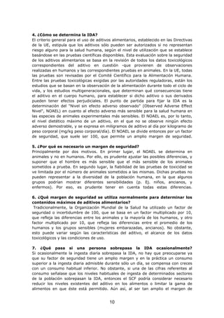 4. ¿Cómo se determina la IDA?
El criterio general para el uso de aditivos alimentarios, establecido en las Directivas
de la UE, estipula que los aditivos sólo pueden ser autorizados si no representan
riesgo alguno para la salud humana, según el nivel de utilización que se establece
basándose en las pruebas científicas disponibles. Esta evaluación sobre la seguridad
de los aditivos alimentarios se basa en la revisión de todos los datos toxicológicos
correspondientes del aditivo en cuestión -que provienen de observaciones
realizadas en humanos y las correspondientes pruebas en animales. En la UE, todas
las pruebas son revisadas por el Comité Científico para la Alimentación Humana.
Entre las pruebas toxicológicas exigidas por las autoridades reguladoras, están los
estudios que se basan en la observación de la alimentación durante todo el ciclo de
vida, y los estudios multigeneracionales, que determinan qué consecuencias tiene
el aditivo en el cuerpo humano, para establecer si dicho aditivo o sus derivados
pueden tener efectos perjudiciales. El punto de partida para fijar la IDA es la
determinación del "Nivel sin efecto adverso observado" (Observed Adverse Effect
Nivel", NOAEL) en cuanto al efecto adverso más sensible para la salud humana en
las especies de animales experimentales más sensibles. El NOAEL es, por lo tanto,
el nivel dietético máximo de un aditivo, en el que no se observe ningún efecto
adverso demostrable, y se expresa en miligramos de aditivo al día por kilogramo de
peso corporal (mg/kg peso corporal/día). El NOAEL se divide entonces por un factor
de seguridad, que suele ser 100, que permite un amplio margen de seguridad.
5. ¿Por qué es necesario un margen de seguridad?
Principalmente por dos motivos. En primer lugar, el NOAEL se determina en
animales y no en humanos. Por ello, es prudente ajustar las posibles diferencias, y
suponer que el hombre es más sensible que el más sensible de los animales
sometidos a prueba. En segundo lugar, la fiabilidad de las pruebas de toxicidad se
ve limitada por el número de animales sometidos a las mismas. Dichas pruebas no
pueden representar a la diversidad de la población humana, en la que algunos
grupos podrían mostrar diferentes sensibilidades (p. Ej. niños, ancianos, y
enfermos). Por eso, es prudente tener en cuenta todas estas diferencias.
6. ¿Qué margen de seguridad se utiliza normalmente para determinar los
contenidos máximos de aditivos alimentarios?
Tradicionalmente, la Organización Mundial de la Salud ha utilizado un factor de
seguridad o incertidumbre de 100, que se basa en un factor multiplicado por 10,
que refleja las diferencias entre los animales y la mayoría de los humanos, y otro
factor multiplicado por 10, que refleja las diferencias entre el promedio de los
humanos y los grupos sensibles (mujeres embarazadas, ancianos). No obstante,
esto puede variar según las características del aditivo, el alcance de los datos
toxicológicos y las condiciones de uso.
7. ¿Qué pasa si una persona sobrepasa la IDA ocasionalmente?
Si ocasionalmente la ingesta diaria sobrepasa la IDA, no hay que preocuparse ya
que su factor de seguridad tiene un amplio margen y en la práctica un consumo
superior a la ingesta diaria admisible durante sólo un día, se compensa con creces
con un consumo habitual inferior. No obstante, si una de las cifras referentes al
consumo señalase que los niveles habituales de ingesta de determinados sectores
de la población sobrepasan la IDA, entonces el SCF podría considerar necesario
reducir los niveles existentes del aditivo en los alimentos o limitar la gama de
alimentos en que éste está permitido. Aún así, al ser tan amplio el margen de
10
 