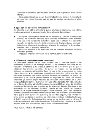 utilización de colorantes para ocultar o disimular que un producto es de calidad
inferior).
• Para realzar los colores que un determinado alimento tiene de forma natural,
pero que son menos intensos que los que se asocian normalmente a dicho
alimento.
2. ¿Qué son los colorantes alimenticios?
Un colorante es un aditivo alimentario que se emplea principalmente, o se intenta
emplear, para añadir o restaurar el color de un alimento. Esto incluye:
• Cualquier constituyente natural de un alimento y cualquier colorante que
provenga de una fuente natural y no se consuma normalmente como alimento,
ni se use como ingrediente alimenticio. Cada vez se utilizan más colorantes
naturales en los alimentos. Se trata habitualmente de pigmentos de verduras y
frutas (como el zumo de remolacha y el aceite de zanahoria) o de semillas y
especias, como el pimentón y el azafrán;
• Productos idénticos a los naturales, que se producen mediante síntesis o
biosíntesis química;
• Productos sintéticos fabricados por el hombre, como la tartracina.
3. ¿Cómo está regulado el uso de colorantes?
Las principales normas de la Unión Europea son la Directiva 94/36/CE del
Parlamento Europeo y del Consejo, relativa a los colorantes utilizados en los
productos alimenticios y la Directiva 95/45/CE de la Comisión, por la que se
establecen los criterios específicos de pureza en relación con los colorantes
utilizados en productos alimenticios. Estas normas se han implementado en varios
Países Miembros, y las principales disposiciones pretenden definir una lista de
colorantes permitidos, que pueda satisfacer los criterios específicos de pureza. Se
comprueba y se evalúa periódicamente la seguridad de todos los aditivos
colorantes, ya sean de origen natural o se produzcan sintéticamente. En la Unión
Europea, todos los aditivos colorantes cuyo uso está autorizado, han sido evaluados
por el Comité Científico para la Alimentación Humana (SCF), un grupo de científicos
expertos en la materia, que proceden de los diferentes Estados Miembros y son
designados por la Comisión Europea. Cuando el SCF evalúa un colorante
alimenticio, le asigna un límite de Ingesta Diaria Admisible (IDA). Sólo reciben un
Número E aquellos colorantes alimenticios que han sido evaluados, y dicho número
indica que la Unión Europea los autoriza y los considera seguros, y es además una
forma simple y práctica de clasificar los colorantes permitidos en todas las lenguas
de la UE. La mención de los colorantes, ya sea por su nombre o por su número E,
en las etiquetas que indican los ingredientes de los alimentos contribuye a que los
usuarios estén más informados y, por lo tanto, puedan elegir mejor.
FOOD TODAY. THE BASICS 06/2006
12
 