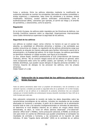 frutas y verduras. Entre los aditivos obtenidos mediante la modificación de
sustancias naturales se cuentan los emulgentes (derivados de aceites comestibles y
ácidos orgánicos), y espesantes, tales como los almidones y la celulosa, ambos
modificados. Asimismo, existen aditivos artificiales: antioxidantes, como el
butilhidroxianisol (BHA), colorantes (por ejemplo, el carmín de índigo y el amarillo
de quinoleína), y edulcorantes, como la sacarina.
Regulación
En la Unión Europea, los aditivos están regulados por las Directivas de Aditivos. Los
Comités Científicos asesoran sobre su seguridad. Organizaciones internacionales
como Codex Alimentarius supervisan la seguridad de los aditivos.
Seguridad de los aditivos
Los aditivos se evalúan según varios criterios: la manera en que el cuerpo los
absorbe, su estabilidad en diferentes alimentos y bebidas y las cantidades que
pueden consumirse sin riesgos. La regulación de los aditivos alimentarios exige que
el producto se etiquete de manera adecuada para facilitar información acerca de la
denominación y la finalidad del aditivo. En la Unión Europea, los aditivos permitidos
se identifican mediante un código europeo, que figura en la etiqueta.
La Dra. Juliane Bueld, científica perteneciente al ILSI (International Life Sciences
Institute), afirma: "No se conocen riesgos acerca de los aditivos en general, salvo
raras excepciones tales como los sulfitos usados, por ejemplo, en frutos secos y
bebidas alcohólicas, que pueden causar alergias en algunas personas sensibles." La
inmensa mayoría de alergias no las provocan los aditivos, sino los propios
alimentos.
FOOD TODAY nº 2 /98
Valoración de la seguridad de los aditivos alimentarios en la
Unión Europea
Todos los aditivos alimentarios deben tener un propósito útil demostrado y han de someterse a una
valoración rigurosa y completa que pruebe su seguridad antes de su aprobación. En la Unión Europea,
sólo se permite el uso de aditivos en la elaboración de productos alimenticios tras una evaluación
realizada por el Comité Científico de la Alimentación Humana (Scientific Committee for Food, SCF) de la
Unión Europea para cada caso.
Esta valoración comprende la revisión de todos los datos disponibles sobre las
características toxicológicas de los aditivos, incluidos los resultados de las pruebas
efectuadas en humanos y animales. A partir de la observación de la alimentación
durante toda la vida y los estudios multigeneracionales en animales de laboratorio,
se determina el nivel dietético máximo de un aditivo sin ningún efecto tóxico
demostrable, es decir, el "nivel sin efecto adverso observado" ("no-observed-
adverse- effect level" o NOAEL). Como precaución adicional, el NOAEL se divide por
cien para tener en cuenta las diferencias que pueden presentarse al extrapolar los
resultados de animales a humanos, y las variaciones en la reacción de cada
individuo. El dato "ingesta diaria admisible" (IDA) es la cantidad de un aditivo
15
 