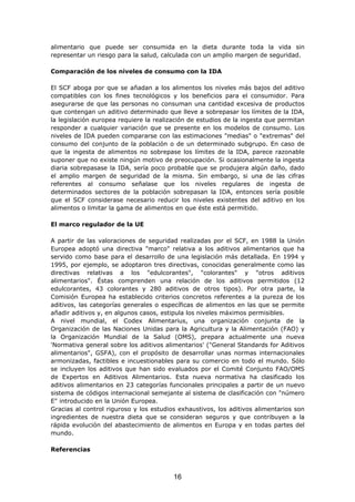 alimentario que puede ser consumida en la dieta durante toda la vida sin
representar un riesgo para la salud, calculada con un amplio margen de seguridad.
Comparación de los niveles de consumo con la IDA
El SCF aboga por que se añadan a los alimentos los niveles más bajos del aditivo
compatibles con los fines tecnológicos y los beneficios para el consumidor. Para
asegurarse de que las personas no consuman una cantidad excesiva de productos
que contengan un aditivo determinado que lleve a sobrepasar los límites de la IDA,
la legislación europea requiere la realización de estudios de la ingesta que permitan
responder a cualquier variación que se presente en los modelos de consumo. Los
niveles de IDA pueden compararse con las estimaciones "medias" o "extremas" del
consumo del conjunto de la población o de un determinado subgrupo. En caso de
que la ingesta de alimentos no sobrepase los límites de la IDA, parece razonable
suponer que no existe ningún motivo de preocupación. Si ocasionalmente la ingesta
diaria sobrepasase la IDA, sería poco probable que se produjera algún daño, dado
el amplio margen de seguridad de la misma. Sin embargo, si una de las cifras
referentes al consumo señalase que los niveles regulares de ingesta de
determinados sectores de la población sobrepasan la IDA, entonces sería posible
que el SCF considerase necesario reducir los niveles existentes del aditivo en los
alimentos o limitar la gama de alimentos en que éste está permitido.
El marco regulador de la UE
A partir de las valoraciones de seguridad realizadas por el SCF, en 1988 la Unión
Europea adoptó una directiva "marco" relativa a los aditivos alimentarios que ha
servido como base para el desarrollo de una legislación más detallada. En 1994 y
1995, por ejemplo, se adoptaron tres directivas, conocidas generalmente como las
directivas relativas a los "edulcorantes", "colorantes" y "otros aditivos
alimentarios". Éstas comprenden una relación de los aditivos permitidos (12
edulcorantes, 43 colorantes y 280 aditivos de otros tipos). Por otra parte, la
Comisión Europea ha establecido criterios concretos referentes a la pureza de los
aditivos, las categorías generales o específicas de alimentos en las que se permite
añadir aditivos y, en algunos casos, estipula los niveles máximos permisibles.
A nivel mundial, el Codex Alimentarius, una organización conjunta de la
Organización de las Naciones Unidas para la Agricultura y la Alimentación (FAO) y
la Organización Mundial de la Salud (OMS), prepara actualmente una nueva
'Normativa general sobre los aditivos alimentarios' ("General Standards for Aditivos
alimentarios", GSFA), con el propósito de desarrollar unas normas internacionales
armonizadas, factibles e incuestionables para su comercio en todo el mundo. Sólo
se incluyen los aditivos que han sido evaluados por el Comité Conjunto FAO/OMS
de Expertos en Aditivos Alimentarios. Esta nueva normativa ha clasificado los
aditivos alimentarios en 23 categorías funcionales principales a partir de un nuevo
sistema de códigos internacional semejante al sistema de clasificación con "número
E" introducido en la Unión Europea.
Gracias al control riguroso y los estudios exhaustivos, los aditivos alimentarios son
ingredientes de nuestra dieta que se consideran seguros y que contribuyen a la
rápida evolución del abastecimiento de alimentos en Europa y en todas partes del
mundo.
Referencias
16
 