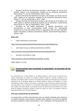 • Directiva 94/35/CE del Parlamento Europeo y del Consejo, de 30 de junio
de1994, relativa a los edulcorantes utilizados en los productos alimenticios
Diario Oficial n° L 237 de 10/09/1994 p. 0003 - 0012.
• Directiva 94/36/CE del Parlamento Europeo y del Consejo, de 30 de junio de
1994, relativa a los colorantes utilizados en los productos alimenticios Diario
Oficial n° L 237 de 10/09/1994 p. 0013 - 0029.
• Directiva 95/2/CE del Parlamento Europeo y del Consejo de 20 de febrero de
1995 relativa a aditivos alimentarios distintos de los colorantes y edulcorantes
Diario Oficial n° L 061 de 18/03/1995 p. 0001 - 0040.
• Principles for the Safety Assessment of Aditivos alimentarios and
Contaminants in Food. Environmental Health Criteria 70. International
Programme on Chemical Safety (IPCS) in cooperation with the Joint FAO/WHO
Expert Committee on Aditivos alimentarios (JECFA). World Health Organisation,
Geneva, 1987.
Sites web
• Codex Alimentarius Commission
http://www.fao.org/waicent/faoinfo/economic/esn/codex/Default.htm
• Joint Expert Group on Aditivos alimentarios (JECFA)
http://www.fao.org/waicent/faoinfo/economic/esn/jecfa/jecfa.htm
• Scientific Committee on Food
http://europa.eu.int/comm/food/fs/sc/scf/index_en.html
FOOD TODAY nº 27/01
Conservantes para aumentar la seguridad y la duración de los
alimentos
Los conservantes son un tema habitual en los debates públicos y, cada vez que se habla de ellos,
muchos consumidores los asocian con productos químicos modernos y dañinos, presentes en los
alimentos. Sin embargo, basta con echar la vista atrás para constatar que hace siglos que se practica la
conservación de los alimentos, desde que el hombre empezó a utilizar la sal (salazón) y el humo
(ahumado) para evitar el deterioro de la carne y el pescado. A pesar de todos los recelos que provocan,
los conservantes se han convertido en un componente indispensable de los alimentos que consumimos.
Esto se debe, entre otras razones, a la demanda creciente por parte de los consumidores de una mayor
gama de productos alimenticios, prácticos y fáciles de cocinar, así como a las estrictas normas de
seguridad alimentaria que nos hemos impuesto.
¿Por qué conservamos los alimentos?
La conservación se define generalmente como el método empleado para preservar
un estado existente o para prevenir posibles daños debidos a la acción de agentes
químicos (oxidación), físicos (temperatura y luz) o biológicos (microorganismos). La
17
 