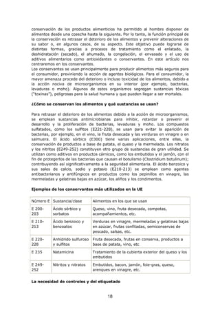 conservación de los productos alimenticios ha permitido al hombre disponer de
alimentos desde una cosecha hasta la siguiente. Por lo tanto, la función principal de
la conservación es retrasar el deterioro de los alimentos y prevenir alteraciones de
su sabor o, en algunos casos, de su aspecto. Este objetivo puede lograrse de
distintas formas, gracias a procesos de tratamiento como el enlatado, la
deshidratación (secado), el ahumado, la congelación, el envasado y el uso de
aditivos alimentarios como antioxidantes o conservantes. En este artículo nos
centraremos en los conservantes.
Los conservantes se usan principalmente para producir alimentos más seguros para
el consumidor, previniendo la acción de agentes biológicos. Para el consumidor, la
mayor amenaza procede del deterioro o incluso toxicidad de los alimentos, debido a
la acción nociva de microorganismos en su interior (por ejemplo, bacterias,
levaduras o moho). Algunos de estos organismos segregan sustancias tóxicas
(“toxinas”), peligrosas para la salud humana y que pueden llegar a ser mortales.
¿Cómo se conservan los alimentos y qué sustancias se usan?
Para retrasar el deterioro de los alimentos debido a la acción de microorganismos,
se emplean sustancias antimicrobianas para inhibir, retardar o prevenir el
desarrollo y la proliferación de bacterias, levaduras y moho. Los compuestos
sulfatados, como los sulfitos (E221-228), se usan para evitar la aparición de
bacterias, por ejemplo, en el vino, la fruta desecada y las verduras en vinagre o en
salmuera. El ácido sórbico (E300) tiene varias aplicaciones, entre ellas, la
conservación de productos a base de patata, el queso y la mermelada. Los nitratos
y los nitritos (E249-252) constituyen otro grupo de sustancias de gran utilidad. Se
utilizan como aditivos en productos cárnicos, como los embutidos y el jamón, con el
fin de protegerlos de las bacterias que causan el botulismo (Clostridium botulinum);
contribuyendo así significativamente a la seguridad alimentaria. El ácido benzoico y
sus sales de calcio, sodio y potasio (E210-213) se emplean como agentes
antibacterianos y antifúngicos en productos como los pepinillos en vinagre, las
mermeladas y gelatinas bajas en azúcar, los aliños y los condimentos.
Ejemplos de los conservantes más utilizados en la UE
Número E Sustancia/clase Alimentos en los que se usan
E 200-
203
Ácido sórbico y
sorbatos
Queso, vino, fruta desecada, compotas,
acompañamientos, etc.
E 210-
213
Ácido benzoico y
benzoatos
Verduras en vinagre, mermeladas y gelatinas bajas
en azúcar, frutas confitadas, semiconservas de
pescado, salsas, etc.
E 220-
228
Anhídrido sulfuroso
y sulfitos
Fruta desecada, frutas en conserva, productos a
base de patata, vino, etc
E 235 Natamicina Tratamiento de la cubierta exterior del queso y los
embutidos
E 249-
252
Nitritos y nitratos Embutidos, bacon, jamón, foie-gras, queso,
arenques en vinagre, etc.
La necesidad de controles y del etiquetado
18
 