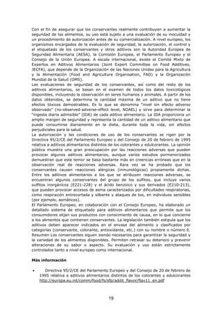 Con el fin de asegurar que los conservantes realmente contribuyen a aumentar la
seguridad de los alimentos, su uso está sujeto a una evaluación de su inocuidad y
un procedimiento de autorización antes de su comercialización. A nivel europeo, los
organismos encargados de la evaluación de seguridad, la autorización, el control y
el etiquetado de los conservantes y otros aditivos son la Autoridad Europea de
Seguridad Alimentaria (AESA), la Comisión Europea, el Parlamento Europeo y el
Consejo de la Unión Europea. A escala internacional, existe el Comité Mixto de
Expertos en Aditivos Alimentarios (Joint Expert Committee on Food Additives,
JECFA), que depende de la Organización de las Naciones Unidas para la Agricultura
y la Alimentación (Food and Agriculture Organisation, FAO) y la Organización
Mundial de la Salud (OMS).
Las evaluaciones de seguridad de los conservantes, así como del resto de los
aditivos alimentarios, se basan en el examen de todos los datos toxicológicos
disponibles, incluyendo la observación en seres humanos y animales. A partir de los
datos obtenidos, se determina la cantidad máxima de un aditivo que no tiene
efectos tóxicos demostrables. Es lo que se denomina “nivel sin efecto adverso
observado” (no-observed-adverse-effect level, NOAEL) y sirve para determinar la
“ingesta diaria admisible” (IDA) de cada aditivo alimentario. La IDA proporciona un
amplio margen de seguridad y representa la cantidad de un aditivo alimentario que
puede consumirse diariamente en la dieta, durante toda la vida, sin efectos
perjudiciales para la salud.
La autorización y las condiciones de uso de los conservantes se rigen por la
Directiva 95/2/CE del Parlamento Europeo y del Consejo de 20 de febrero de 1995
relativa a aditivos alimentarios distintos de los colorantes y edulcorantes. La opinión
pública muestra una gran preocupación por las reacciones adversas que pueden
provocar algunos aditivos alimentarios, aunque varios estudios pormenorizados
demuestran que este temor se basa bastante más en creencias erróneas que en la
observación real de reacciones adversas. Rara vez se ha probado que los
conservantes causen reacciones alérgicas (inmunológicas) propiamente dichas.
Entre los aditivos alimentarios a los que se atribuyen reacciones adversas, se
encuentran algunos conservantes del grupo de los sulfitos, que incluye varios
sulfitos inorgánicos (E221-228) y el ácido benzoico y sus derivados (E210-213),
que pueden provocar accesos de asma caracterizados por dificultades respiratorias,
como respiración entrecortada y silbante y ataques de tos, en individuos sensibles
(por ejemplo, asmáticos).
El Parlamento Europeo, en colaboración con el Consejo Europeo, ha elaborado un
detallado sistema de etiquetado para aditivos alimentarios que permite que los
consumidores elijan sus productos con conocimiento de causa, en lo que concierne
a los alimentos que contienen conservantes. La legislación también estipula que los
aditivos deben aparecer indicados en el envase del alimento y clasificados por
categorías (conservante, colorante, antioxidante, etc.) con su nombre o número E.
Resumen Los conservantes siguen siendo necesarios para garantizar la seguridad y
la variedad de los alimentos disponibles. Permiten retrasar su deterioro y prevenir
alteraciones de su sabor o aspecto. Su evaluación y uso están estrictamente
controlados tanto a nivel europeo como internacional.
Más información
• Directiva 95/2/CE del Parlamento Europeo y del Consejo de 20 de febrero de
1995 relativa a aditivos alimentarios distintos de los colorantes y edulcorantes
http://europa.eu.int/comm/food/fs/sfp/addit_flavor/flav11_en.pdf
19
 